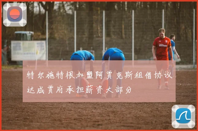 特尔施特根加盟阿贾克斯租借协议达成贾府承担薪资大部分