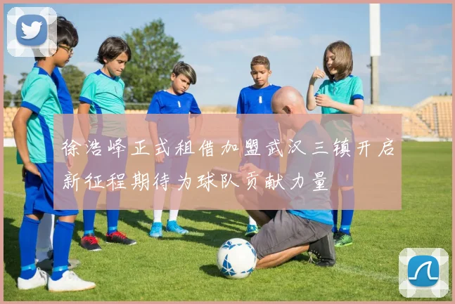 徐浩峰正式租借加盟武汉三镇开启新征程期待为球队贡献力量
