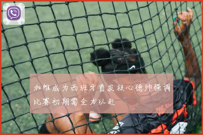 加维成为西班牙首发核心德帅强调比赛初期需全力以赴