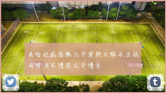 老哈达威感慨儿子穿热火球衣出战或将泪目情深父子情长
