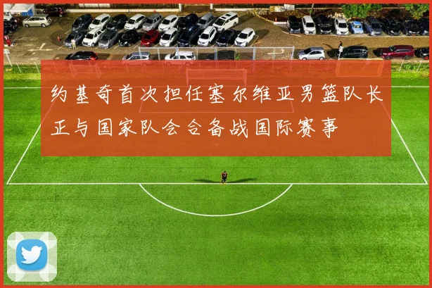 约基奇首次担任塞尔维亚男篮队长正与国家队会合备战国际赛事