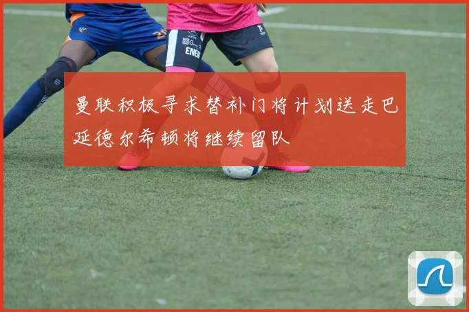 曼联积极寻求替补门将计划送走巴延德尔希顿将继续留队